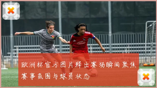 欧洲杯官方图片释出赛场瞬间聚焦赛事氛围与球员状态