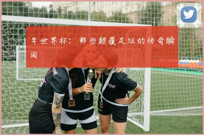 年世界杯:那些颠覆足坛的传奇瞬间