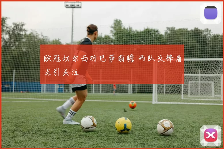 欧冠切尔西对巴萨前瞻 两队交锋看点引关注