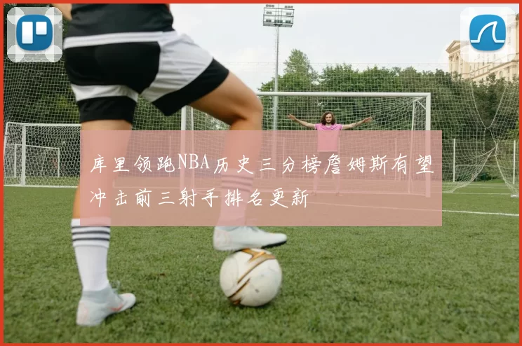 库里领跑NBA历史三分榜詹姆斯有望冲击前三射手排名更新
