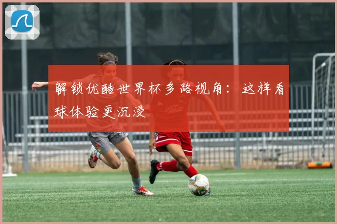 解锁优酷世界杯多路视角：这样看球体验更沉浸