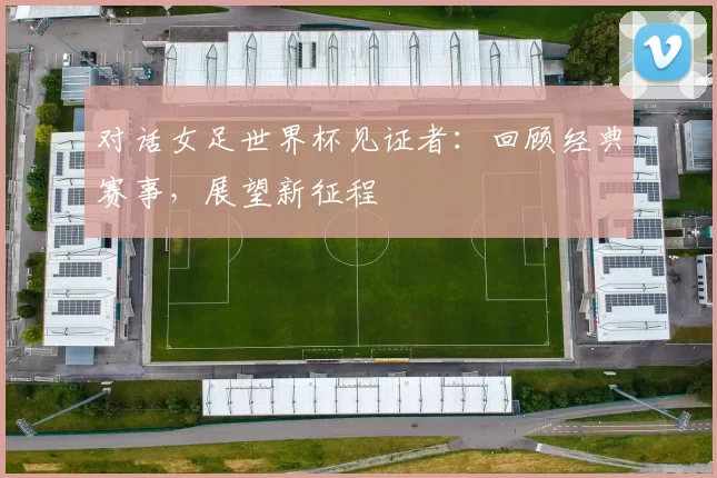 对话女足世界杯见证者:回顾经典赛事,展望新征程
