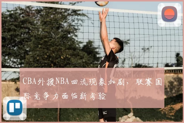 CBA外援NBA回流现象加剧,联赛国际竞争力面临新考验