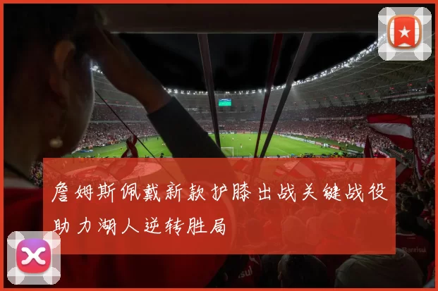 詹姆斯佩戴新款护膝出战关键战役助力湖人逆转胜局