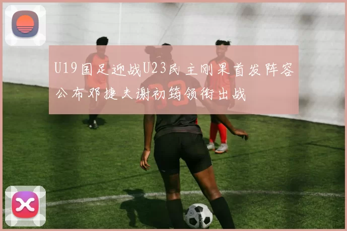U19国足迎战U23民主刚果首发阵容公布邓捷夫谢初筠领衔出战