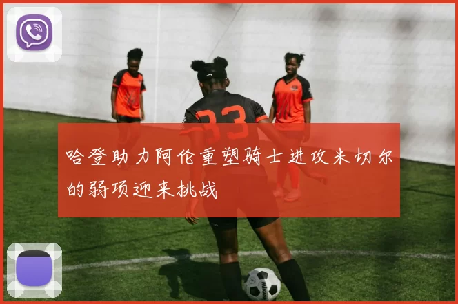 哈登助力阿伦重塑骑士进攻米切尔的弱项迎来挑战