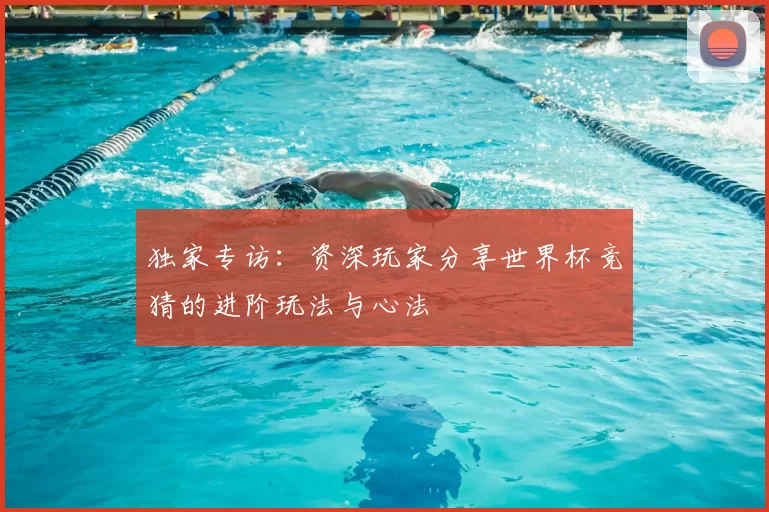 独家专访:资深玩家分享世界杯竞猜的进阶玩法与心法