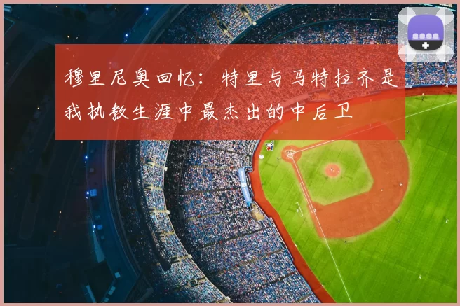 穆里尼奥回忆：特里与马特拉齐是我执教生涯中最杰出的中后卫