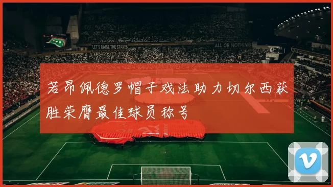 若昂佩德罗帽子戏法助力切尔西获胜荣膺最佳球员称号