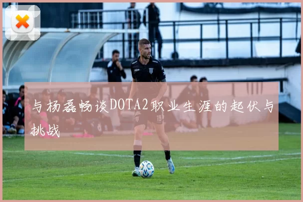 与杨磊畅谈DOTA2职业生涯的起伏与挑战