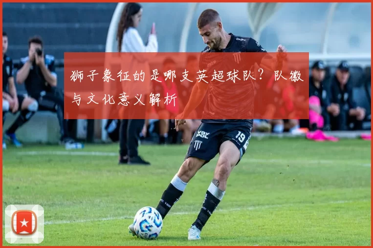 狮子象征的是哪支英超球队？队徽与文化意义解析