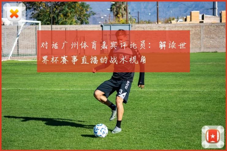 对话广州体育嘉宾评论员：解读世界杯赛事直播的战术视角