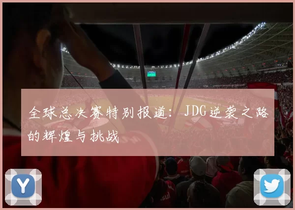 全球总决赛特别报道：JDG逆袭之路的辉煌与挑战