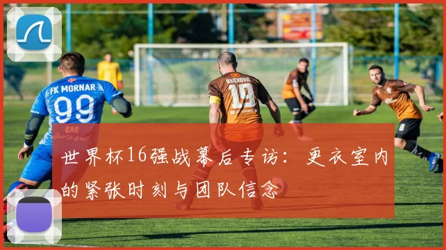 世界杯16强战幕后专访:更衣室内的紧张时刻与团队信念