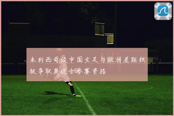 米利西奇谈中国女足与欧洲差距积极争取奥运会参赛资格