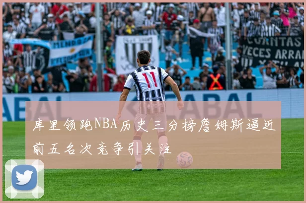 库里领跑NBA历史三分榜詹姆斯逼近前五名次竞争引关注
