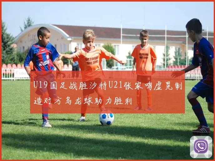 U19国足战胜沙特U21张家鸣虚晃制造对方乌龙球助力胜利