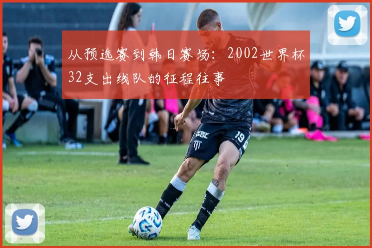 从预选赛到韩日赛场：2002世界杯32支出线队的征程往事