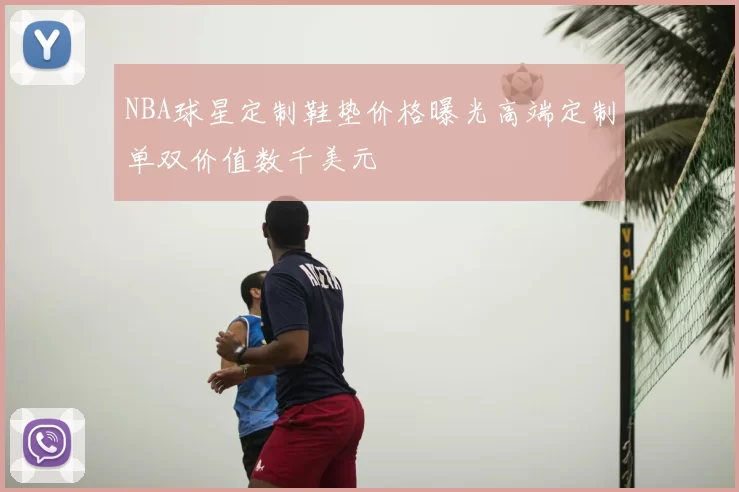 NBA球星定制鞋垫价格曝光高端定制单双价值数千美元