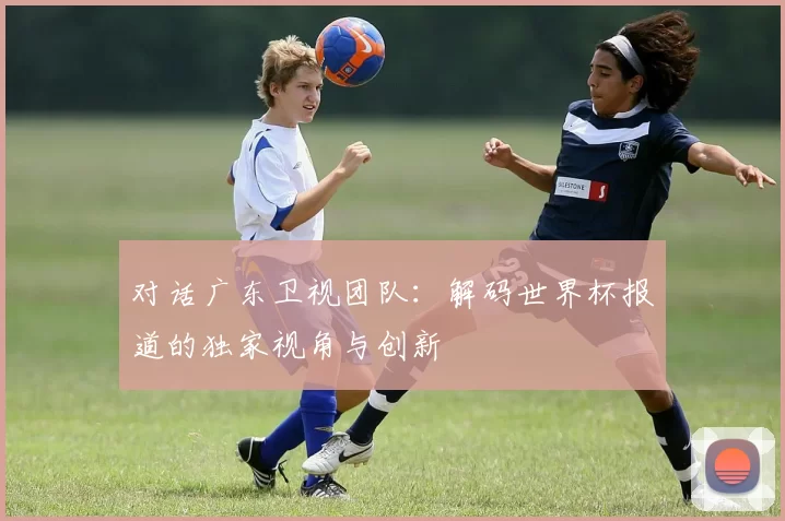 对话广东卫视团队：解码世界杯报道的独家视角与创新