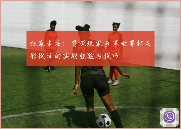 独家专访：资深玩家分享世界杯足彩投注的实战经验与技巧