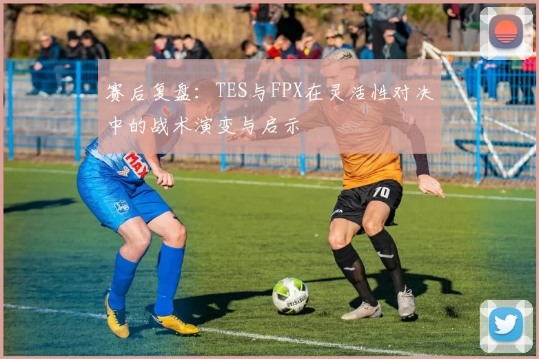 赛后复盘:TES与FPX在灵活性对决中的战术演变与启示