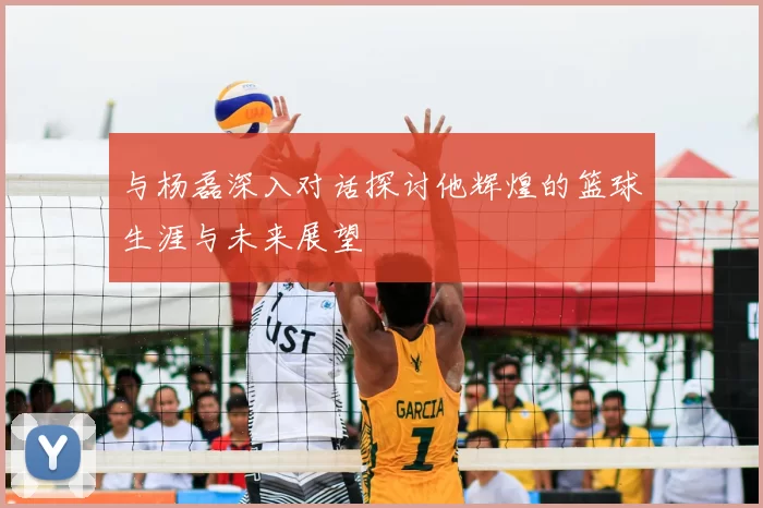 与杨磊深入对话探讨他辉煌的篮球生涯与未来展望