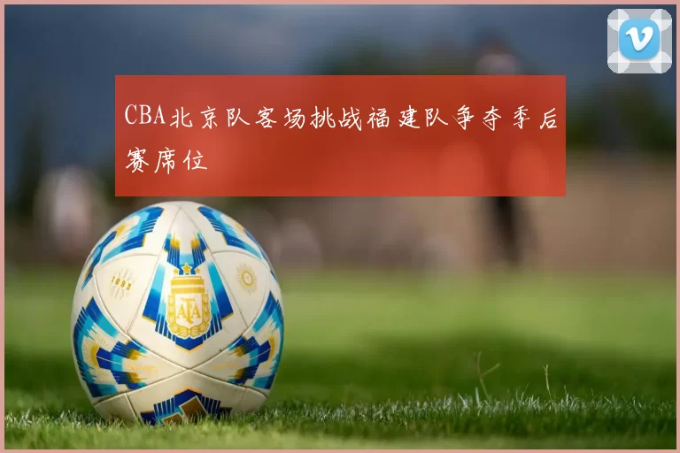 CBA北京队客场挑战福建队争夺季后赛席位