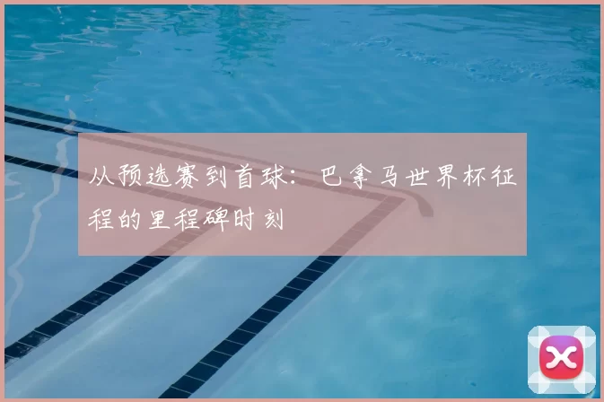 从预选赛到首球:巴拿马世界杯征程的里程碑时刻