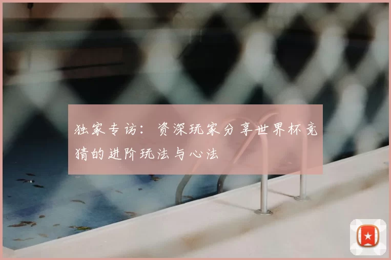 独家专访：资深玩家分享世界杯竞猜的进阶玩法与心法
