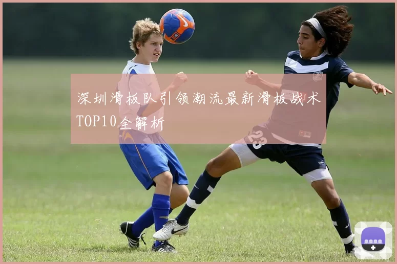 深圳滑板队引领潮流最新滑板战术TOP10全解析
