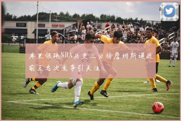 库里领跑NBA历史三分榜詹姆斯逼近前五名次竞争引关注