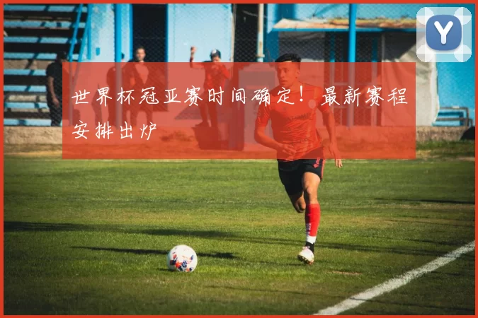 世界杯冠亚赛时间确定！最新赛程安排出炉