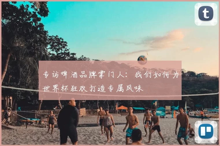 专访啤酒品牌掌门人：我们如何为世界杯狂欢打造专属风味