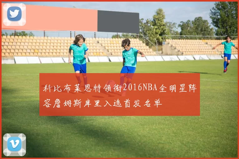 科比布莱恩特领衔2016NBA全明星阵容詹姆斯库里入选首发名单