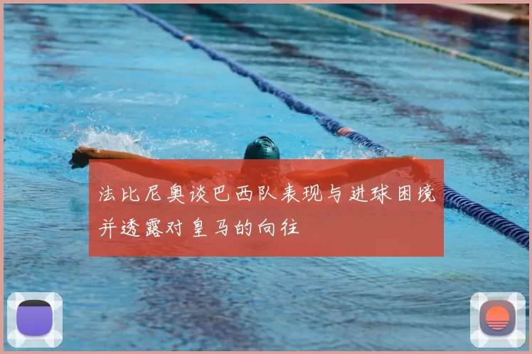 法比尼奥谈巴西队表现与进球困境并透露对皇马的向往