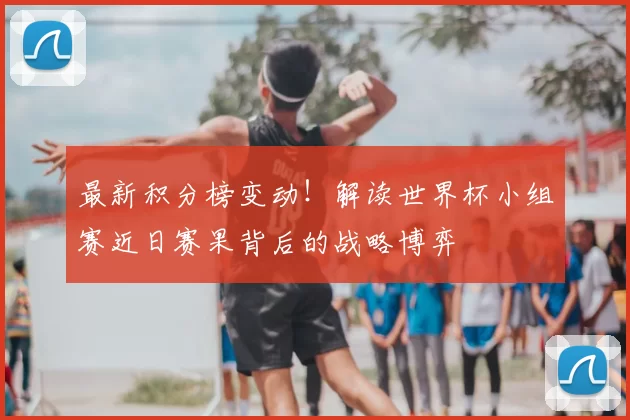 最新积分榜变动！解读世界杯小组赛近日赛果背后的战略博弈