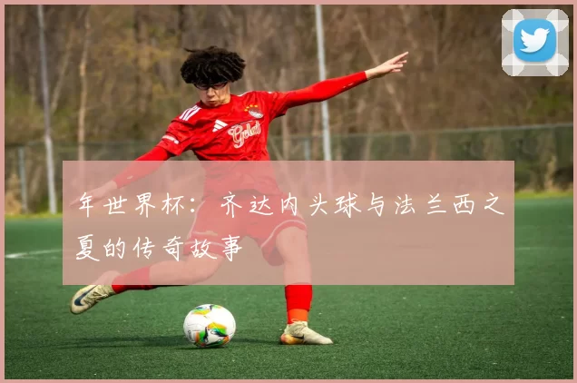 年世界杯:齐达内头球与法兰西之夏的传奇故事