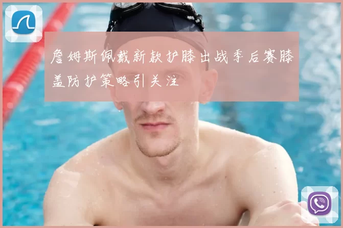 詹姆斯佩戴新款护膝出战季后赛膝盖防护策略引关注