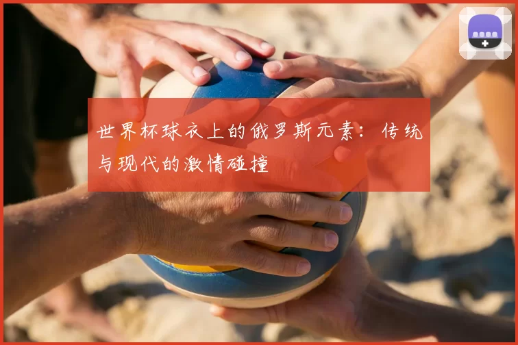 世界杯球衣上的俄罗斯元素：传统与现代的激情碰撞