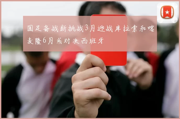 国足备战新挑战3月迎战库拉索和喀麦隆6月或对决西班牙