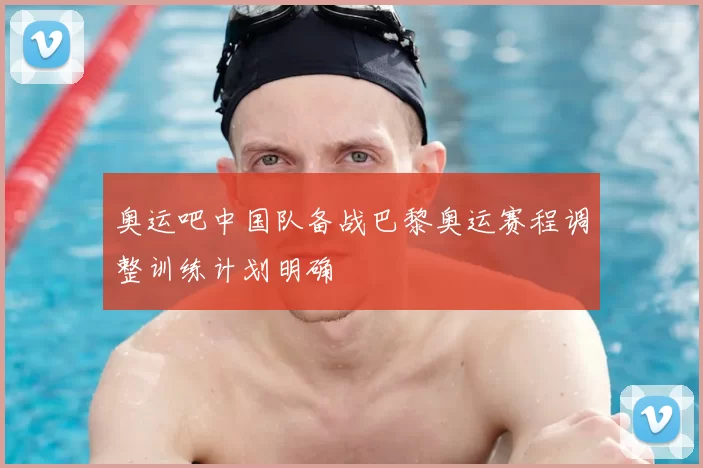 奥运吧中国队备战巴黎奥运赛程调整训练计划明确