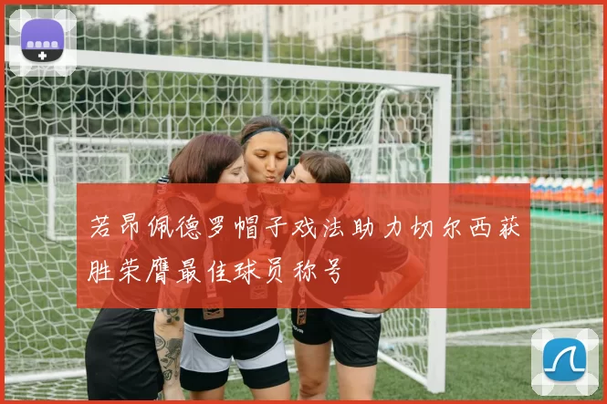 若昂佩德罗帽子戏法助力切尔西获胜荣膺最佳球员称号