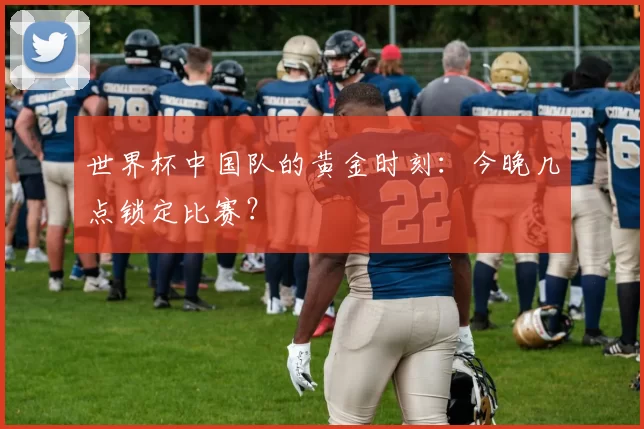 世界杯中国队的黄金时刻：今晚几点锁定比赛？