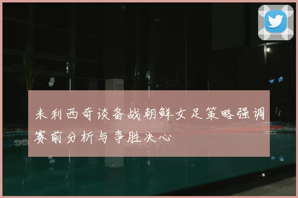 米利西奇谈备战朝鲜女足策略强调赛前分析与争胜决心