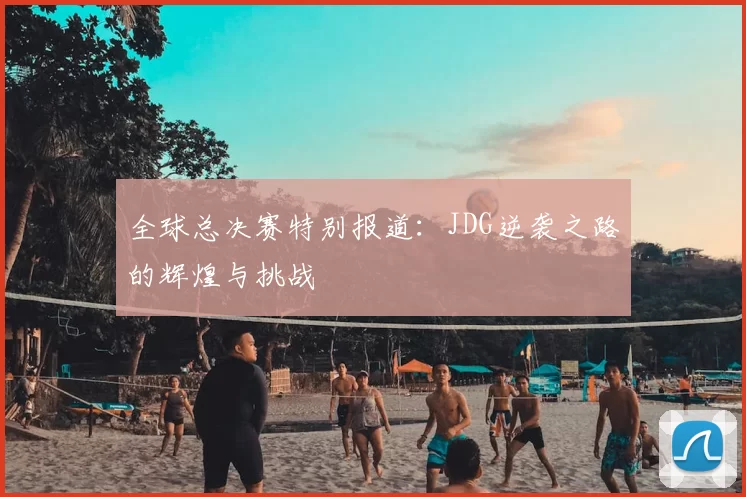 全球总决赛特别报道：JDG逆袭之路的辉煌与挑战