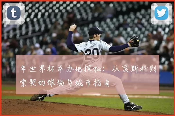 年世界杯举办地探秘：从莫斯科到索契的球场与城市指南