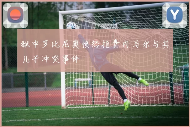 狱中罗比尼奥愤怒指责内马尔与其儿子冲突事件
