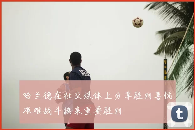 哈兰德在社交媒体上分享胜利喜悦艰难战斗换来重要胜利