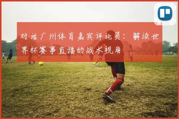 对话广州体育嘉宾评论员：解读世界杯赛事直播的战术视角